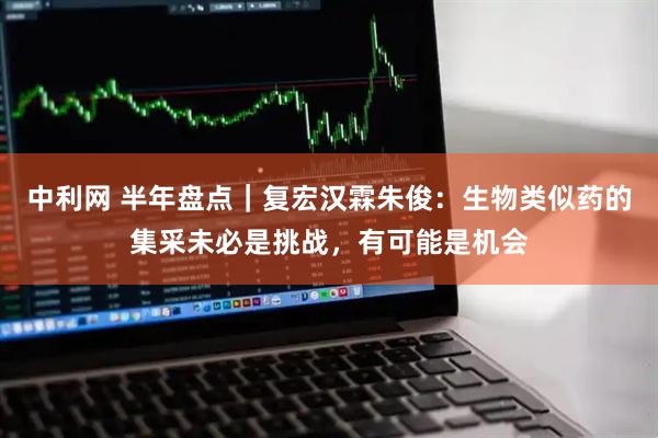 中利网 半年盘点｜复宏汉霖朱俊：生物类似药的集采未必是挑战，有可能是机会