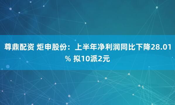 尊鼎配资 炬申股份：上半年净利润同比下降28.01% 拟10派2元