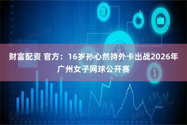 财富配资 官方：16岁孙心然持外卡出战2026年广州女子网球公开赛